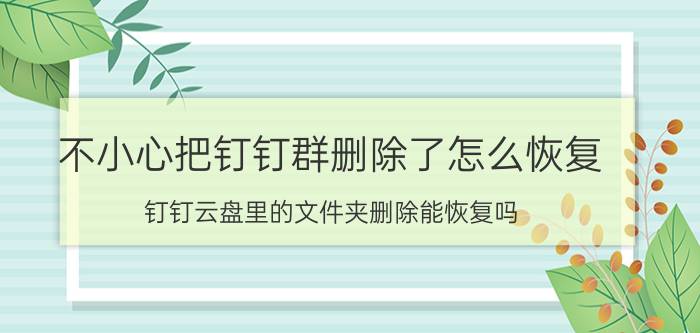 不小心把钉钉群删除了怎么恢复 钉钉云盘里的文件夹删除能恢复吗？